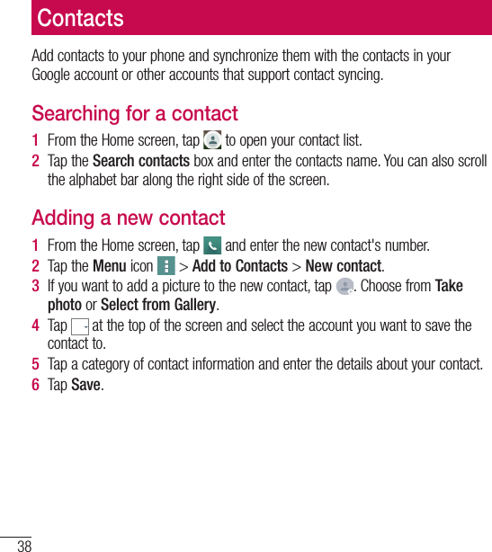 38ContactsAdd contacts to your phone and synchronize them with the contacts in your Google account or other accounts that support contact syncing.Searching for a contact1  From the Home screen, tap   to open your contact list.2  Tap the Search contacts box and enter the contacts name. You can also scroll the alphabet bar along the right side of the screen.Adding a new contact1  From the Home screen, tap   and enter the new contact&apos;s number.2  Tap the Menu icon   &gt; Add to Contacts &gt; New contact. 3  If you want to add a picture to the new contact, tap  . Choose from Take photo or Select from Gallery.4  Tap   at the top of the screen and select the account you want to save the contact to.5  Tap a category of contact information and enter the details about your contact.6  Tap Save.