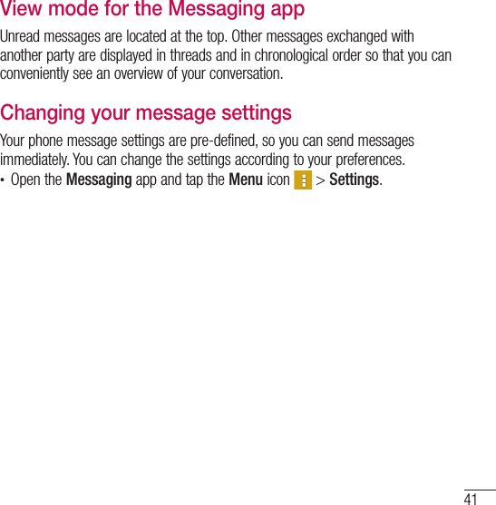 41View mode for the Messaging appUnread messages are located at the top. Other messages exchanged with another party are displayed in threads and in chronological order so that you can conveniently see an overview of your conversation.Changing your message settingsYour phone message settings are pre-defined, so you can send messages immediately. You can change the settings according to your preferences.t Open the Messaging app and tap the Menu icon   &gt; Settings.
