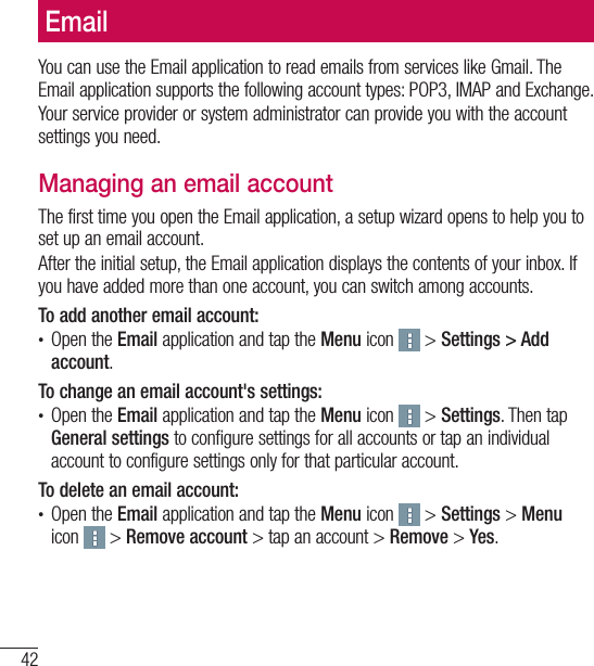 42EmailYou can use the Email application to read emails from services like Gmail. The Email application supports the following account types: POP3, IMAP and Exchange.Your service provider or system administrator can provide you with the account settings you need.Managing an email accountThe first time you open the Email application, a setup wizard opens to help you to set up an email account.After the initial setup, the Email application displays the contents of your inbox. If you have added more than one account, you can switch among accounts. To add another email account:t Open the Email application and tap the Menu icon   &gt; Settings &gt; Add account.To change an email account&apos;s settings:t Open the Email application and tap the Menu icon   &gt; Settings. Then tap General settings to configure settings for all accounts or tap an individual account to configure settings only for that particular account.To delete an email account:t Open the Email application and tap the Menu icon   &gt; Settings &gt; Menu icon   &gt; Remove account &gt; tap an account &gt; Remove &gt; Yes.