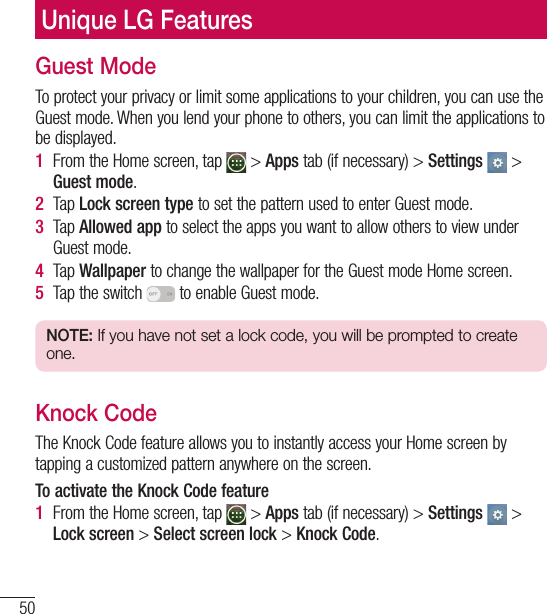 50Unique LG FeaturesGuest ModeTo protect your privacy or limit some applications to your children, you can use the Guest mode. When you lend your phone to others, you can limit the applications to be displayed.1  From the Home screen, tap   &gt; Apps tab (if necessary) &gt; Settings  &gt; Guest mode.2  Tap Lock screen type to set the pattern used to enter Guest mode.3  Tap Allowed app to select the apps you want to allow others to view under Guest mode.4  Tap Wallpaper to change the wallpaper for the Guest mode Home screen.5  Tap the switch   to enable Guest mode.NOTE: If you have not set a lock code, you will be prompted to create one.Knock CodeThe Knock Code feature allows you to instantly access your Home screen by tapping a customized pattern anywhere on the screen.To activate the Knock Code feature1  From the Home screen, tap   &gt; Apps tab (if necessary) &gt; Settings  &gt; Lock screen &gt; Select screen lock &gt; Knock Code.