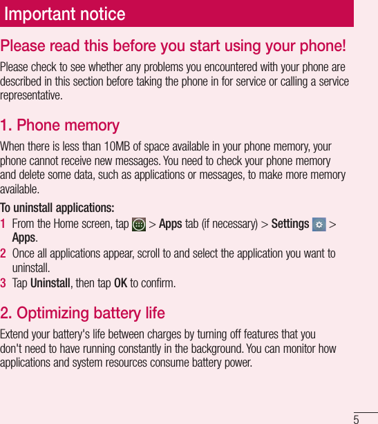 5Important noticePlease read this before you start using your phone!Please check to see whether any problems you encountered with your phone are described in this section before taking the phone in for service or calling a service representative.1.  Phone memoryWhen there is less than 10MB of space available in your phone memory, your phone cannot receive new messages. You need to check your phone memory and delete some data, such as applications or messages, to make more memory available.To uninstall applications:1  From the Home screen, tap   &gt; Apps tab (if necessary) &gt; Settings  &gt; Apps.2  Once all applications appear, scroll to and select the application you want to uninstall.3  Tap Uninstall, then tap OK to confirm.2.  Optimizing battery lifeExtend your battery&apos;s life between charges by turning off features that you don&apos;t need to have running constantly in the background. You can monitor how applications and system resources consume battery power. 
