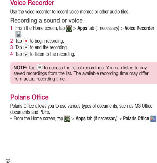 62ToolsVoice RecorderUse the voice recorder to record voice memos or other audio files.Recording a sound or voice1  From the Home screen, tap   &gt; Apps tab (if necessary) &gt; Voice Recorder .2  Tap   to begin recording.3  Tap   to end the recording.4  Tap   to listen to the recording.NOTE: Tap   to access the list of recordings. You can listen to any saved recordings from the list. The available recording time may differ from actual recording time.Polaris OfficePolaris Office allows you to use various types of documents, such as MS Office documents and PDFs.t From the Home screen, tap   &gt; Apps tab (if necessary) &gt; Polaris Office  .