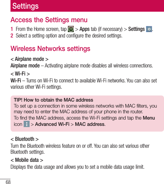 68SettingsAccess the Settings menu1  From the Home screen, tap   &gt; Apps tab (if necessary) &gt; Settings  .2  Select a setting option and configure the desired settings.Wireless Networks settings&lt; Airplane mode &gt;Airplane mode – Activating airplane mode disables all wireless connections.&lt; Wi-Fi &gt;Wi-Fi – Turns on Wi-Fi to connect to available Wi-Fi networks. You can also set various other Wi-Fi settings.TIP! How to obtain the MAC addressTo set up a connection in some wireless networks with MAC filters, you may need to enter the MAC address of your phone in the router.To find the MAC address, access the Wi-Fi settings and tap the Menu icon   &gt; Advanced Wi-Fi &gt; MAC address.&lt; Bluetooth &gt;Turn the Bluetooth wireless feature on or off. You can also set various other Bluetooth settings.&lt; Mobile data &gt;Displays the data usage and allows you to set a mobile data usage limit.