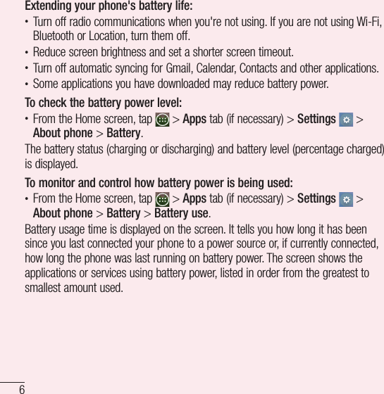 6Important noticeExtending your phone&apos;s battery life:t Turn off radio communications when you&apos;re not using. If you are not using Wi-Fi, Bluetooth or Location, turn them off.t Reduce screen brightness and set a shorter screen timeout.t Turn off automatic syncing for Gmail, Calendar, Contacts and other applications.t Some applications you have downloaded may reduce battery power.To check the battery power level:t From the Home screen, tap   &gt; Apps tab (if necessary) &gt; Settings  &gt; About phone &gt; Battery.The battery status (charging or discharging) and battery level (percentage charged) is displayed.To monitor and control how battery power is being used:t From the Home screen, tap   &gt; Apps tab (if necessary) &gt; Settings  &gt; About phone &gt; Battery &gt; Battery use.Battery usage time is displayed on the screen. It tells you how long it has been since you last connected your phone to a power source or, if currently connected, how long the phone was last running on battery power. The screen shows the applications or services using battery power, listed in order from the greatest to smallest amount used.