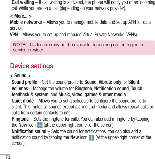 70SettingsCall waiting – If call waiting is activated, the phone will notify you of an incoming call while you are on a call (depending on your network provider).&lt; More... &gt;Mobile networks – Allows you to manage mobile data and set up APN for data service.VPN – Allows you to set up and manage Virtual Private Networks (VPNs).NOTE: This feature may not be available depending on the region or service provider.Device settings&lt; Sound &gt;Sound profile – Set the sound profile to Sound, Vibrate only, or Silent.Volumes – Manage the volume for Ringtone, Notification sound, Touch feedback &amp; system, and Music, video, games &amp; other media.Quiet mode – Allows you to set a schedule to configure the sound profile to silent. This mutes all sounds except alarms and media and allows repeat calls or calls from certain contacts to ring.Ringtone – Sets the ringtone for calls. You can also add a ringtone by tapping the New icon   (at the upper-right corner of the screen).Notification sound – Sets the sound for notifications. You can also add a notification sound by tapping the New icon   (at the upper-right corner of the screen).