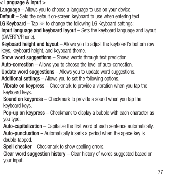 77&lt; Language &amp; input &gt;Language – Allows you to choose a language to use on your device.Default – Sets the default on-screen keyboard to use when entering text.LG Keyboard – Tap   to change the following LG Keyboard settings:Input language and keyboard layout – Sets the keyboard language and layout (QWERTY/Phone).Keyboard height and layout – Allows you to adjust the keyboard&apos;s bottom row keys, keyboard height, and keyboard theme.Show word suggestions – Shows words through text prediction.Auto-correction – Allows you to choose the level of auto-correction.Update word suggestions – Allows you to update word suggestions.Additional settings – Allows you to set the following options.  Vibrate on keypress – Checkmark to provide a vibration when you tap the keyboard keys.  Sound on keypress – Checkmark to provide a sound when you tap the keyboard keys.  Pop-up on keypress – Checkmark to display a bubble with each character as you type. Auto-capitalization – Capitalize the first word of each sentence automatically.  Auto-punctuation – Automatically inserts a period when the space key is double-tapped. Spell checker – Checkmark to show spelling errors.  Clear word suggestion history – Clear history of words suggested based on your input.