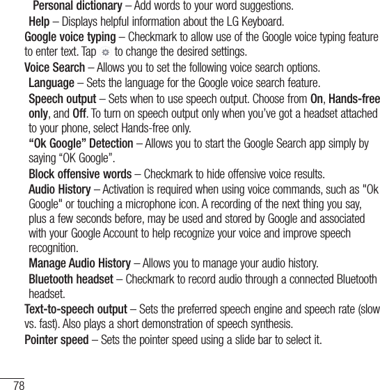 78Settings Personal dictionary – Add words to your word suggestions.Help – Displays helpful information about the LG Keyboard.Google voice typing – Checkmark to allow use of the Google voice typing feature to enter text. Tap   to change the desired settings.Voice Search – Allows you to set the following voice search options.Language – Sets the language for the Google voice search feature.Speech output – Sets when to use speech output. Choose from On, Hands-free only, and Off. To turn on speech output only when you’ve got a headset attached to your phone, select Hands-free only.“Ok Google” Detection – Allows you to start the Google Search app simply by saying “OK Google”.Block offensive words – Checkmark to hide offensive voice results.Audio History – Activation is required when using voice commands, such as &quot;Ok Google&quot; or touching a microphone icon. A recording of the next thing you say, plus a few seconds before, may be used and stored by Google and associated with your Google Account to help recognize your voice and improve speech recognition.Manage Audio History – Allows you to manage your audio history.Bluetooth headset – Checkmark to record audio through a connected Bluetooth headset.Text-to-speech output – Sets the preferred speech engine and speech rate (slow vs. fast). Also plays a short demonstration of speech synthesis.Pointer speed – Sets the pointer speed using a slide bar to select it.