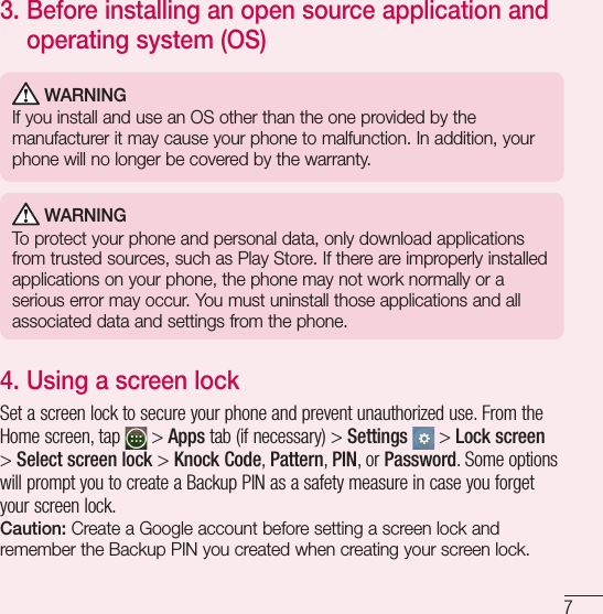 73.  Before installing an open source application and operating system (OS) WARNINGIf you install and use an OS other than the one provided by the manufacturer it may cause your phone to malfunction. In addition, your phone will no longer be covered by the warranty. WARNINGTo protect your phone and personal data, only download applications from trusted sources, such as Play Store. If there are improperly installed applications on your phone, the phone may not work normally or a serious error may occur. You must uninstall those applications and all associated data and settings from the phone.4.  Using a screen lockSet a screen lock to secure your phone and prevent unauthorized use. From the Home screen, tap   &gt; Apps tab (if necessary) &gt; Settings  &gt; Lock screen &gt; Select screen lock &gt; Knock Code, Pattern, PIN, or Password. Some options will prompt you to create a Backup PIN as a safety measure in case you forget your screen lock.Caution: Create a Google account before setting a screen lock and remember the Backup PIN you created when creating your screen lock.