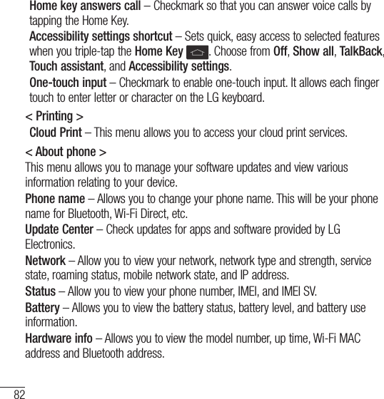 82SettingsHome key answers call – Checkmark so that you can answer voice calls by tapping the Home Key.Accessibility settings shortcut – Sets quick, easy access to selected features when you triple-tap the Home Key  . Choose from Off, Show all, TalkBack, Touch assistant, and Accessibility settings.One-touch input – Checkmark to enable one-touch input. It allows each finger touch to enter letter or character on the LG keyboard.&lt; Printing &gt;Cloud Print – This menu allows you to access your cloud print services.&lt; About phone &gt;This menu allows you to manage your software updates and view various information relating to your device.Phone name – Allows you to change your phone name. This will be your phone name for Bluetooth, Wi-Fi Direct, etc.Update Center – Check updates for apps and software provided by LG Electronics.Network – Allow you to view your network, network type and strength, service state, roaming status, mobile network state, and IP address.Status – Allow you to view your phone number, IMEI, and IMEI SV.Battery – Allows you to view the battery status, battery level, and battery use information.Hardware info – Allows you to view the model number, up time, Wi-Fi MAC address and Bluetooth address.