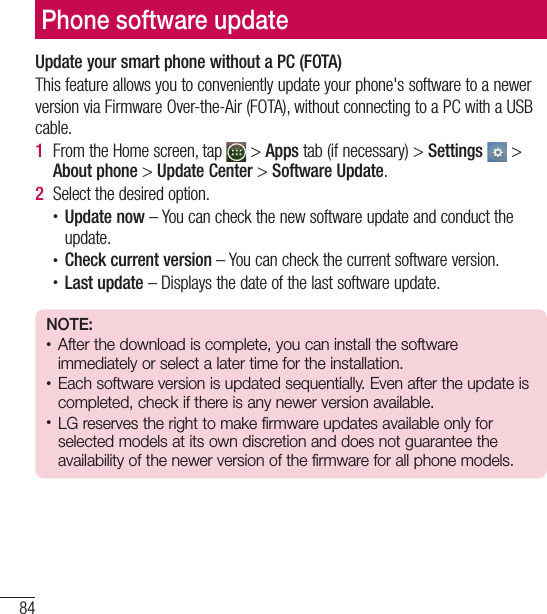 84Phone software updatePhone software updateUpdate your smart phone without a PC (FOTA)This feature allows you to conveniently update your phone&apos;s software to a newerversion via Firmware Over-the-Air (FOTA), without connecting to a PC with a USB cable.1  From the Home screen, tap   &gt; Apps tab (if necessary) &gt; Settings  &gt; About phone &gt; Update Center &gt; Software Update.2  Select the desired option.t Update now – You can check the new software update and conduct the update.t Check current version – You can check the current software version.t Last update – Displays the date of the last software update.NOTE:t After the download is complete, you can install the software immediately or select a later time for the installation.t Each software version is updated sequentially. Even after the update is completed, check if there is any newer version available.t LG reserves the right to make firmware updates available only for selected models at its own discretion and does not guarantee the availability of the newer version of the firmware for all phone models.