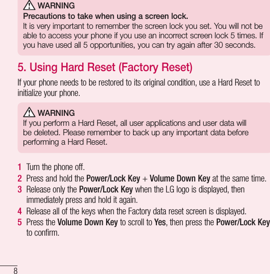8Important notice WARNINGPrecautions to take when using a screen lock.It is very important to remember the screen lock you set. You will not be able to access your phone if you use an incorrect screen lock 5 times. If you have used all 5 opportunities, you can try again after 30 seconds.5. Using Hard Reset (Factory Reset)If your phone needs to be restored to its original condition, use a Hard Reset to initialize your phone. WARNINGIf you perform a Hard Reset, all user applications and user data will be deleted. Please remember to back up any important data before performing a Hard Reset.1  Turn the phone off.2  Press and hold the Power/Lock Key + Volume Down Key at the same time.3  Release only the Power/Lock Key when the LG logo is displayed, then immediately press and hold it again.4  Release all of the keys when the Factory data reset screen is displayed.5  Press the Volume Down Key to scroll to Yes, then press the Power/Lock Key to confirm.