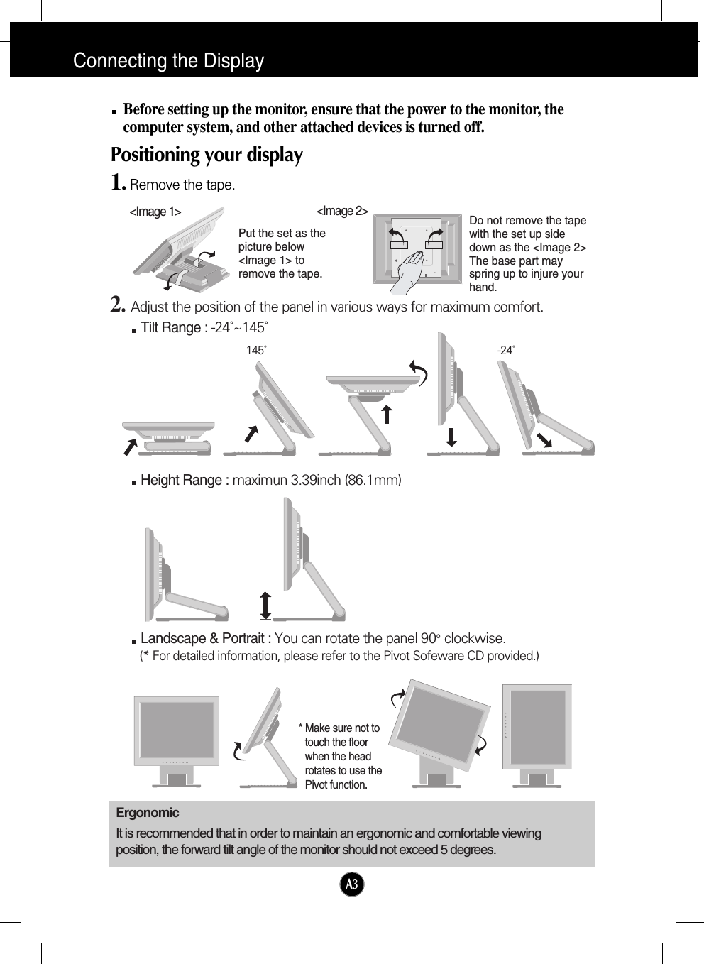 A3Connecting the DisplayBefore setting up the monitor, ensure that the power to the monitor, thecomputer system, and other attached devices is turned off. Positioning your display1. Remove the tape.ErgonomicIt is recommended that in order to maintain an ergonomic and comfortable viewingposition, the forward tilt angle of the monitor should not exceed 5 degrees.Height Range : maximun 3.39inch (86.1mm)Landscape &amp; Portrait : You can rotate the panel 90o  clockwise. (* For detailed information, please refer to the Pivot Sofeware CD provided.)2. Adjust the position of the panel in various ways for maximum comfort.Tilt Range : -24˚~145˚145˚ -24˚* Make sure not totouch the floorwhen the headrotates to use thePivot function.&lt;Image 1&gt;Put the set as thepicture below&lt;Image 1&gt; toremove the tape. Do not remove the tapewith the set up sidedown as the &lt;Image 2&gt;The base part mayspring up to injure yourhand. &lt;Image 2&gt;