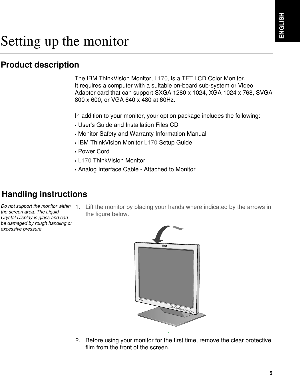 ENGLISH5Setting up the monitorHandling instructions1. Lift the monitor by placing your hands where indicated by the arrows inthe figure below. 2. Before using your monitor for the first time, remove the clear protectivefilm from the front of the screen. Product descriptionThe IBM ThinkVision Monitor, L170, is a TFT LCD Color Monitor. It requires a computer with a suitable on-board sub-system or VideoAdapter card that can support SXGA 1280 x 1024, XGA 1024 x 768, SVGA800 x 600, or VGA 640 x 480 at 60Hz.In addition to your monitor, your option package includes the following:•User&apos;s Guide and Installation Files CD•Monitor Safety and Warranty Information Manual•IBM ThinkVision Monitor L170 Setup Guide•Power Cord•L170 ThinkVision Monitor•Analog Interface Cable - Attached to MonitorDo not support the monitor withinthe screen area. The LiquidCrystal Display is glass and canbe damaged by rough handling orexcessive pressure.