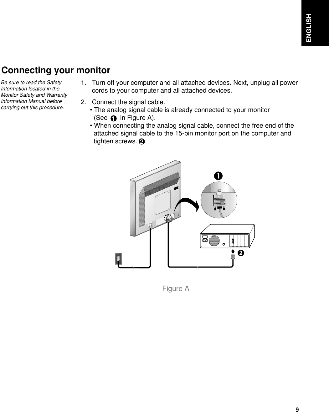 ENGLISH9Connecting your monitor1. Turn off your computer and all attached devices. Next, unplug all powercords to your computer and all attached devices.2. Connect the signal cable.• The analog signal cable is already connected to your monitor (See       in Figure A).• When connecting the analog signal cable, connect the free end of the attached signal cable to the 15-pin monitor port on the computer and tighten screws.Figure ABe sure to read the SafetyInformation located in theMonitor Safety and WarrantyInformation Manual beforecarrying out this procedure.
