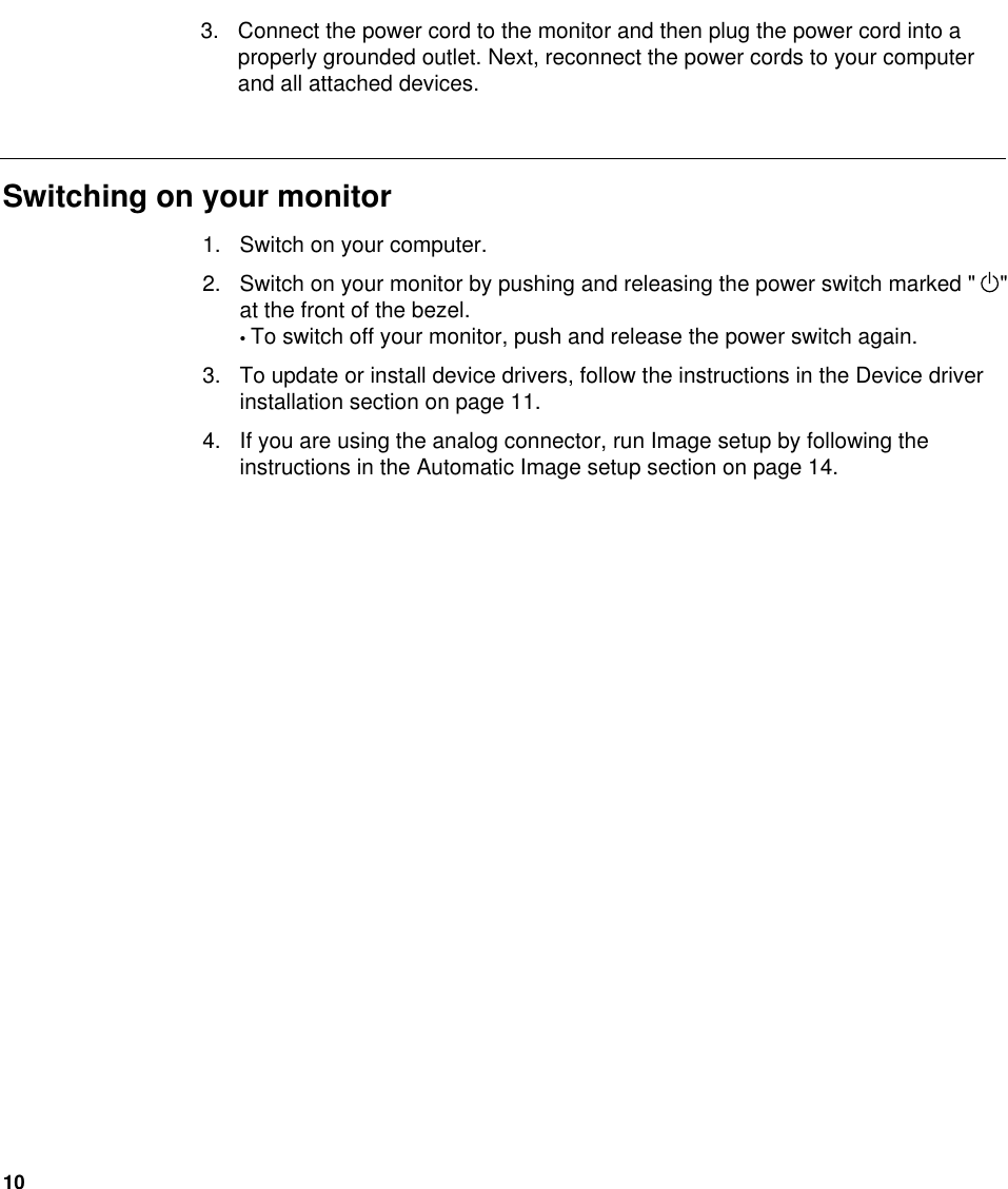 101. Switch on your computer.2. Switch on your monitor by pushing and releasing the power switch marked &quot;    &quot;at the front of the bezel.• To switch off your monitor, push and release the power switch again.3. To update or install device drivers, follow the instructions in the Device driverinstallation section on page 11.4. If you are using the analog connector, run Image setup by following theinstructions in the Automatic Image setup section on page 14.Switching on your monitor3. Connect the power cord to the monitor and then plug the power cord into aproperly grounded outlet. Next, reconnect the power cords to your computerand all attached devices.