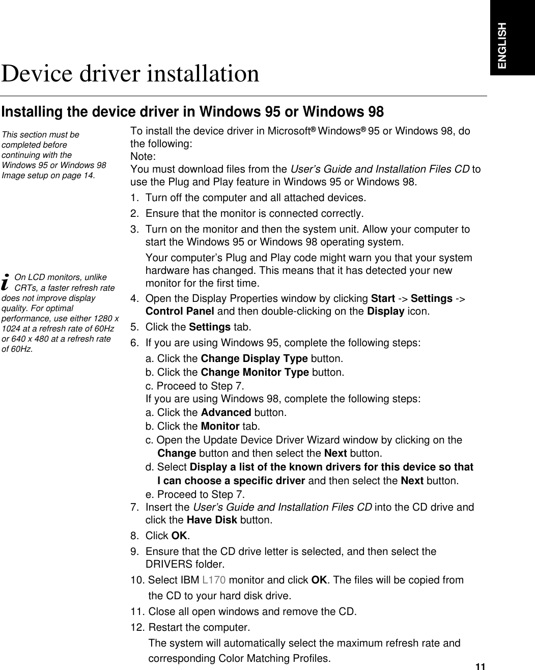 ENGLISH11To install the device driver in Microsoft®Windows®95 or Windows 98, dothe following: Note:You must download files from the User’s Guide and Installation Files CD touse the Plug and Play feature in Windows 95 or Windows 98.1. Turn off the computer and all attached devices.2. Ensure that the monitor is connected correctly.3. Turn on the monitor and then the system unit. Allow your computer tostart the Windows 95 or Windows 98 operating system.Your computer’s Plug and Play code might warn you that your systemhardware has changed. This means that it has detected your newmonitor for the first time.4. Open the Display Properties window by clicking Start -&gt; Settings -&gt;Control Panel and then double-clicking on the Display icon.5. Click the Settings tab.6. If you are using Windows 95, complete the following steps: a. Click the Change Display Type button.b. Click the Change Monitor Type button.c. Proceed to Step 7.If you are using Windows 98, complete the following steps: a. Click the Advanced button.b. Click the Monitor tab.c. Open the Update Device Driver Wizard window by clicking on theChange button and then select the Next button.d. Select Display a list of the known drivers for this device so that I can choose a specific driver and then select the Next button. e. Proceed to Step 7.7. Insert the User’s Guide and Installation Files CD into the CD drive andclick the Have Disk button.8. Click OK.9. Ensure that the CD drive letter is selected, and then select theDRIVERS folder.10. Select IBM L170 monitor and click OK. The files will be copied from the CD to your hard disk drive.11. Close all open windows and remove the CD.12. Restart the computer.The system will automatically select the maximum refresh rate and corresponding Color Matching Profiles. Device driver installationInstalling the device driver in Windows 95 or Windows 98This section must becompleted before continuing with the Windows 95 or Windows 98Image setup on page 14.iOn LCD monitors, unlikeCRTs, a faster refresh ratedoes not improve displayquality. For optimalperformance, use either 1280 x1024 at a refresh rate of 60Hzor 640 x 480 at a refresh rateof 60Hz.