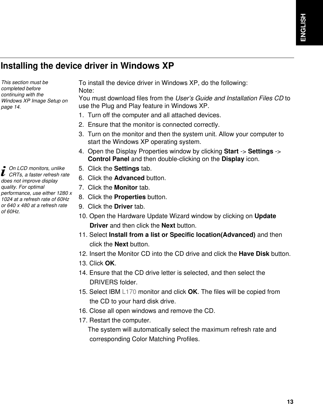 ENGLISH13To install the device driver in Windows XP, do the following: Note:You must download files from the User’s Guide and Installation Files CD touse the Plug and Play feature in Windows XP.1. Turn off the computer and all attached devices.2. Ensure that the monitor is connected correctly.3. Turn on the monitor and then the system unit. Allow your computer tostart the Windows XP operating system.4. Open the Display Properties window by clicking Start -&gt; Settings -&gt;Control Panel and then double-clicking on the Display icon.5. Click the Settings tab.6. Click the Advanced button.7. Click the Monitor tab.8. Click the Properties button.9. Click the Driver tab.10. Open the Hardware Update Wizard window by clicking on Update Driver and then click the Next button.11. Select Install from a list or Specific location(Advanced) and then click the Next button.12. Insert the Monitor CD into the CD drive and click the Have Disk button.13. Click OK.14. Ensure that the CD drive letter is selected, and then select the DRIVERS folder.15. Select IBM L170 monitor and click OK. The files will be copied from the CD to your hard disk drive.16. Close all open windows and remove the CD.17. Restart the computer.The system will automatically select the maximum refresh rate and corresponding Color Matching Profiles.Installing the device driver in Windows XP This section must becompleted before continuing with the Windows XP Image Setup onpage 14.iOn LCD monitors, unlikeCRTs, a faster refresh ratedoes not improve displayquality. For optimalperformance, use either 1280 x1024 at a refresh rate of 60Hzor 640 x 480 at a refresh rateof 60Hz.