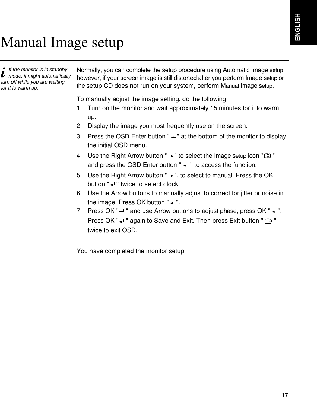 Normally, you can complete the setup procedure using Automatic Image setup;however, if your screen image is still distorted after you perform Image setup orthe setup CD does not run on your system, perform Manual Image setup.To manually adjust the image setting, do the following:1.  Turn on the monitor and wait approximately 15 minutes for it to warm up.2. Display the image you most frequently use on the screen.3.  Press the OSD Enter button &quot;  &quot; at the bottom of the monitor to displaythe initial OSD menu.4.  Use the Right Arrow button &quot; &quot; to select the Image setup icon &quot; &quot;and press the OSD Enter button &quot;  &quot; to access the function.5.  Use the Right Arrow button &quot; &quot;, to select to manual. Press the OKbutton &quot;  &quot; twice to select clock.6.  Use the Arrow buttons to manually adjust to correct for jitter or noise in the image. Press OK button &quot; &quot;.  7.  Press OK &quot; &quot; and use Arrow buttons to adjust phase, press OK &quot;  &quot;.     Press OK &quot; &quot; again to Save and Exit. Then press Exit button &quot;    &quot;twice to exit OSD.You have completed the monitor setup.ENGLISH17iIf the monitor is in standbymode, it might automaticallyturn off while you are waitingfor it to warm up.Manual Image setup