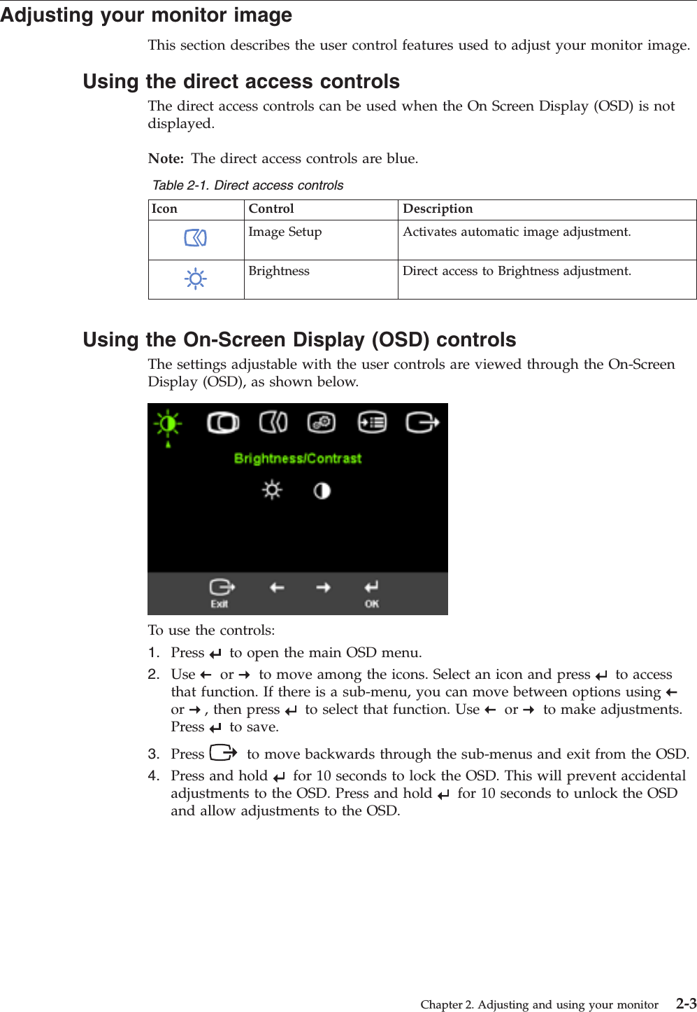 Adjusting your monitor image This section describes the user control features used to adjust your monitor image. Using the direct access controls The direct access controls can be used when the On Screen Display (OSD) is not displayed. Note: The direct access controls are blue. Table 2-1. Direct access controls Icon Control Description   Image Setup Activates automatic image adjustment.   Brightness Direct access to Brightness adjustment.  Using the On-Screen Display (OSD) controls The settings adjustable with the user controls are viewed through the On-Screen Display (OSD), as shown below.    To use the controls: 1.    Press     to open the main OSD menu. 2.    Use     or     to move among the icons. Select an icon and press     to access that function. If there is a sub-menu, you can move between options using    or    , then press     to select that function. Use     or     to make adjustments. Press     to save. 3.    Press    to move backwards through the sub-menus and exit from the OSD. 4.    Press and hold     for 10 seconds to lock the OSD. This will prevent accidental adjustments to the OSD. Press and hold     for 10 seconds to unlock the OSD and allow adjustments to the OSD. Chapter 2. Adjusting and using your monitor 2-3
