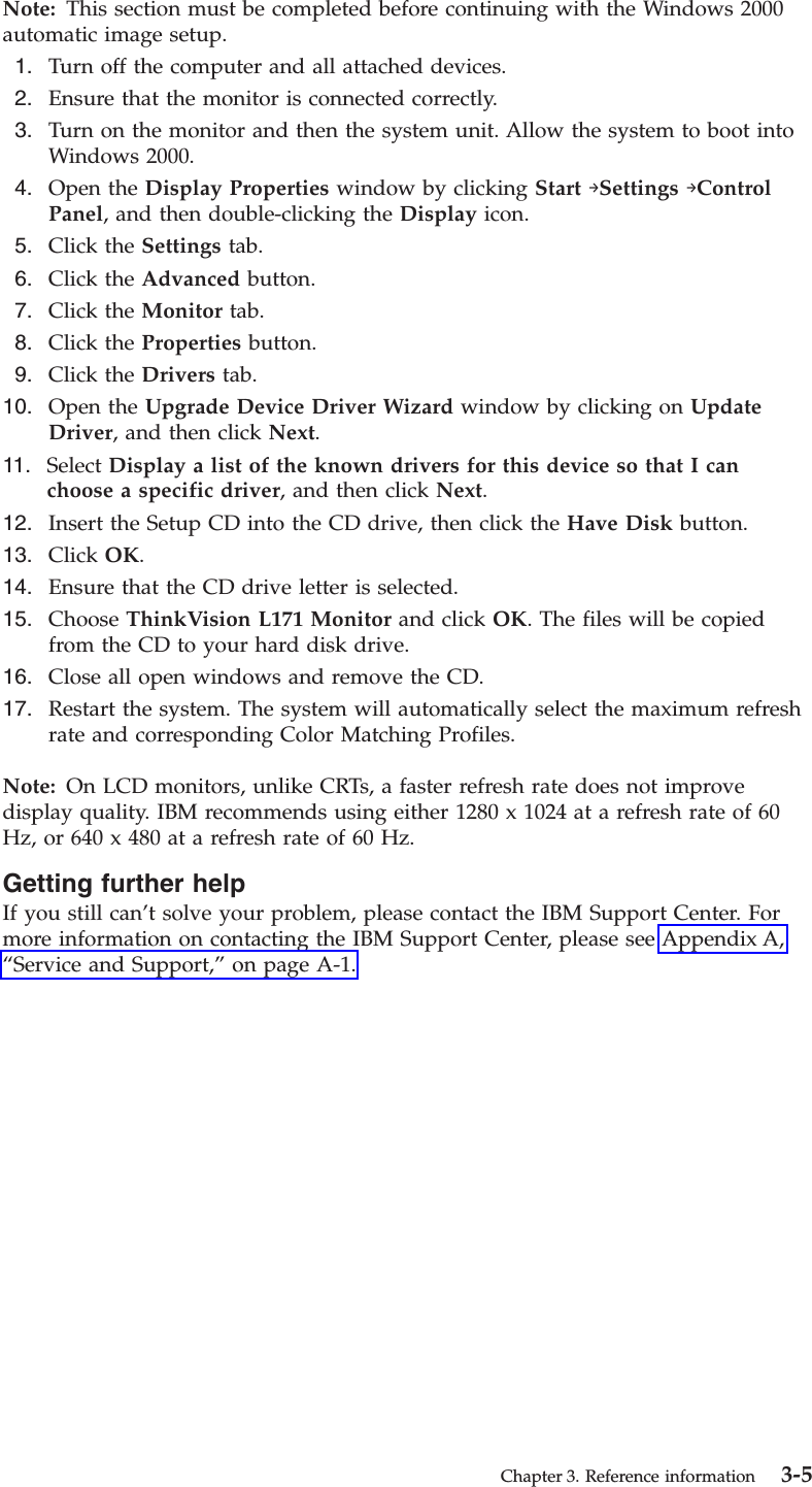 Note: This section must be completed before continuing with the Windows 2000 automatic image setup.  1.    Turn off the computer and all attached devices.  2.    Ensure that the monitor is connected correctly.  3.    Turn on the monitor and then the system unit. Allow the system to boot into Windows 2000.  4.    Open the Display Properties window by clicking Start →Settings →Control Panel, and then double-clicking the Display icon.  5.    Click the Settings tab.  6.    Click the Advanced button.  7.    Click the Monitor tab.  8.    Click the Properties button.  9.    Click the Drivers tab. 10.    Open the Upgrade Device Driver Wizard window by clicking on Update Driver, and then click Next. 11.    Select Display a list of the known drivers for this device so that I can choose a specific driver, and then click Next. 12.    Insert the Setup CD into the CD drive, then click the Have Disk button. 13.    Click OK. 14.    Ensure that the CD drive letter is selected. 15.    Choose ThinkVision L171 Monitor and click OK. The files will be copied from the CD to your hard disk drive. 16.    Close all open windows and remove the CD. 17.    Restart the system. The system will automatically select the maximum refresh rate and corresponding Color Matching Profiles.Note: On LCD monitors, unlike CRTs, a faster refresh rate does not improve display quality. IBM recommends using either 1280 x 1024 at a refresh rate of 60 Hz, or 640 x 480 at a refresh rate of 60 Hz. Getting further help If you still can’t solve your problem, please contact the IBM Support Center. For more information on contacting the IBM Support Center, please see Appendix A, “Service and Support,” on page A-1.  Chapter 3. Reference information 3-5