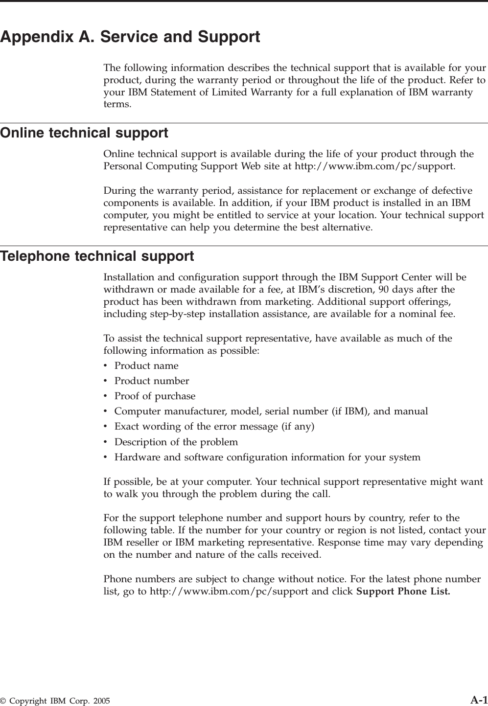 Appendix A. Service and Support The following information describes the technical support that is available for your product, during the warranty period or throughout the life of the product. Refer to your IBM Statement of Limited Warranty for a full explanation of IBM warranty terms. Online technical support Online technical support is available during the life of your product through the Personal Computing Support Web site at http://www.ibm.com/pc/support. During the warranty period, assistance for replacement or exchange of defective components is available. In addition, if your IBM product is installed in an IBM computer, you might be entitled to service at your location. Your technical support representative can help you determine the best alternative. Telephone technical support Installation and configuration support through the IBM Support Center will be withdrawn or made available for a fee, at IBM’s discretion, 90 days after the product has been withdrawn from marketing. Additional support offerings, including step-by-step installation assistance, are available for a nominal fee. To assist the technical support representative, have available as much of the following information as possible: v    Product name v    Product number v    Proof of purchase v    Computer manufacturer, model, serial number (if IBM), and manual v    Exact wording of the error message (if any) v    Description of the problem v    Hardware and software configuration information for your systemIf possible, be at your computer. Your technical support representative might want to walk you through the problem during the call. For the support telephone number and support hours by country, refer to the following table. If the number for your country or region is not listed, contact your IBM reseller or IBM marketing representative. Response time may vary depending on the number and nature of the calls received. Phone numbers are subject to change without notice. For the latest phone number list, go to http://www.ibm.com/pc/support and click Support Phone List.  © Copyright IBM Corp. 2005 A-1