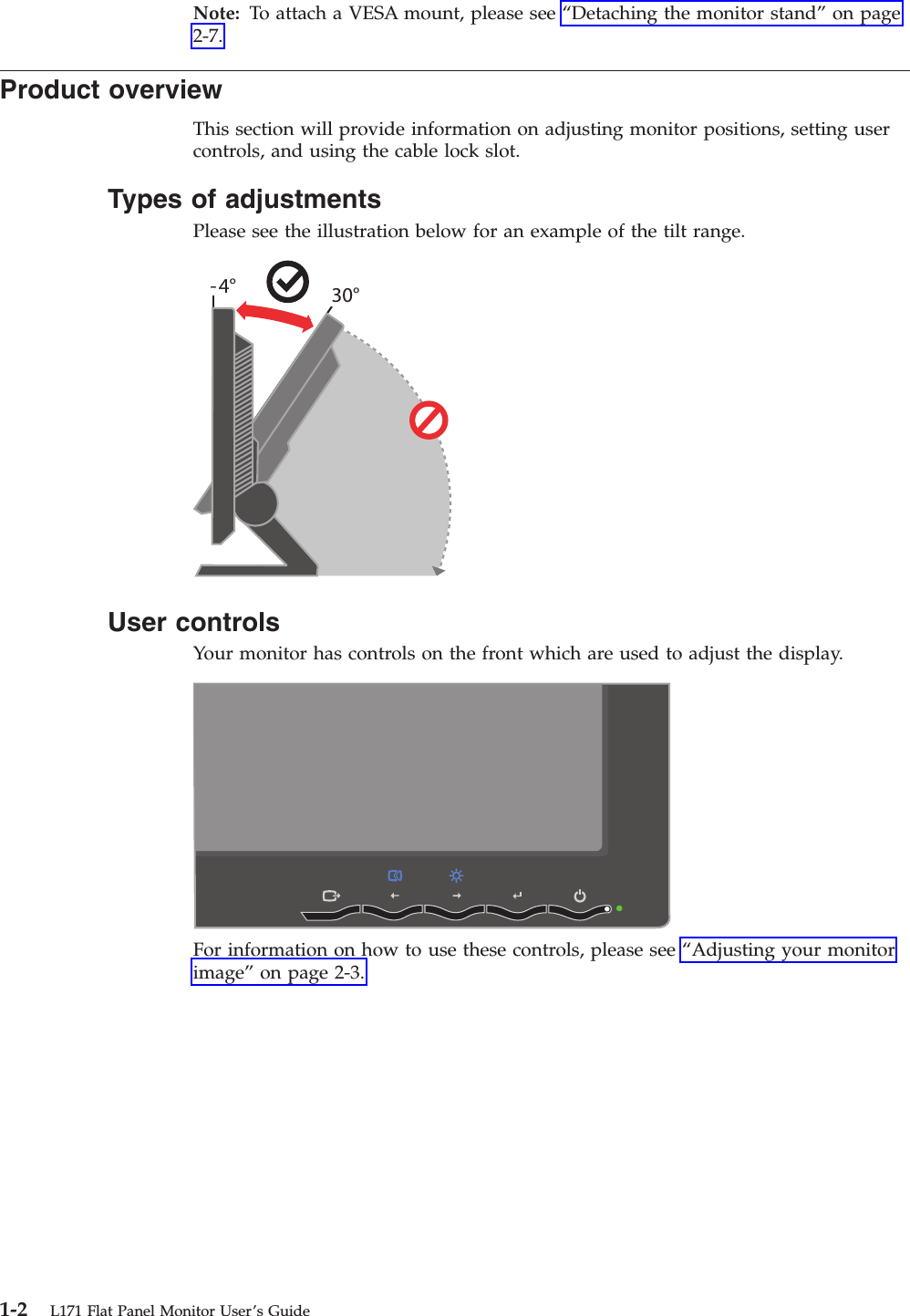 Note: To attach a VESA mount, please see “Detaching the monitor stand” on page 2-7. Product overview This section will provide information on adjusting monitor positions, setting user controls, and using the cable lock slot. Types of adjustments Please see the illustration below for an example of the tilt range. -4° 30°   User controls Your monitor has controls on the front which are used to adjust the display.    For information on how to use these controls, please see “Adjusting your monitor image” on page 2-3.  1-2 L171 Flat Panel Monitor User’s Guide