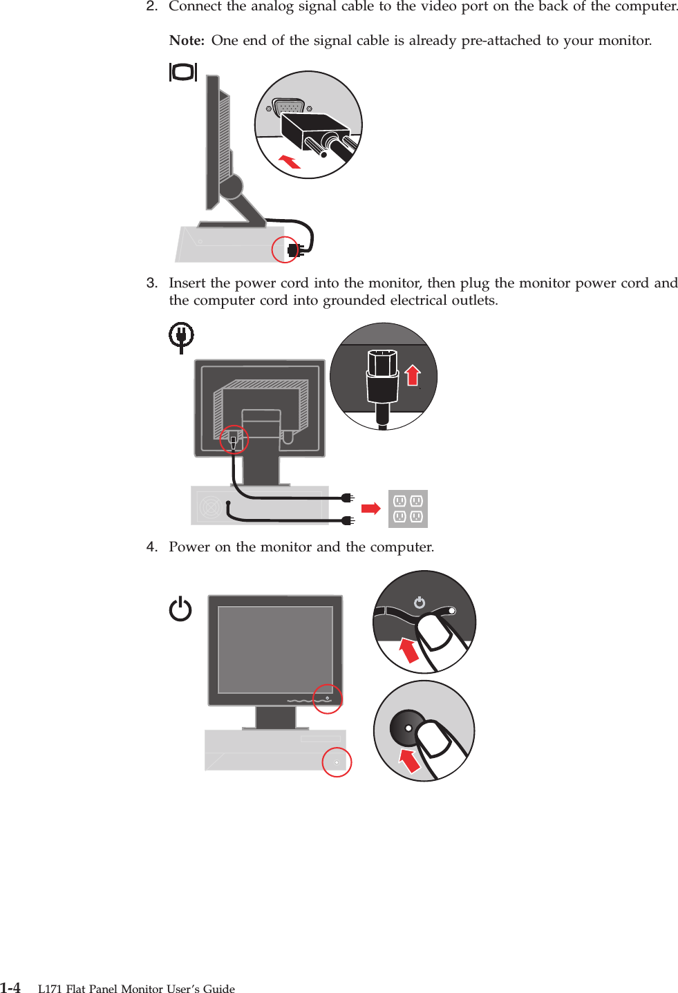 2.    Connect the analog signal cable to the video port on the back of the computer. Note: One end of the signal cable is already pre-attached to your monitor.     3.    Insert the power cord into the monitor, then plug the monitor power cord and the computer cord into grounded electrical outlets.     4.    Power on the monitor and the computer.      1-4 L171 Flat Panel Monitor User’s Guide
