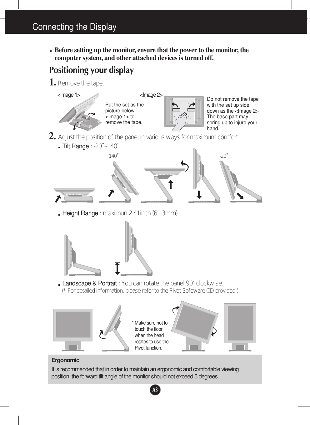 A3Connecting the DisplayBefore setting up the monitor, ensure that the power to the monitor, thecomputer system, and other attached devices is turned off. Positioning your display1.Remove the tape.ErgonomicIt is recommended that in order to maintain an ergonomic and comfortable viewingposition, the forward tilt angle of the monitor should not exceed 5 degrees.Height Range : maximun 2.41inch (61.3mm)Landscape &amp; Portrait : You can rotate the panel 90o  clockwise. (* For detailed information, please refer to the Pivot Sofeware CD provided.)2. Adjust the position of the panel in various ways for maximum comfort.Tilt Range : -20˚~140˚140˚ -20˚* Make sure not totouch the floorwhen the headrotates to use thePivot function.&lt;Image 1&gt;Put the set as thepicture below&lt;Image 1&gt; toremove the tape. Do not remove the tapewith the set up sidedown as the &lt;Image 2&gt;The base part mayspring up to injure yourhand. &lt;Image 2&gt;