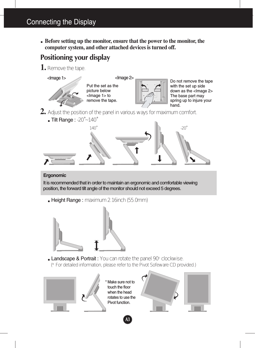 A3Connecting the DisplayBefore setting up the monitor, ensure that the power to the monitor, thecomputer system, and other attached devices is turned off. Positioning your display1. Remove the tape.ErgonomicIt is recommended that in order to maintain an ergonomic and comfortable viewingposition, the forward tilt angle of the monitor should not exceed 5 degrees.Height Range : maximum 2.16inch (55.0mm)Landscape &amp; Portrait : You can rotate the panel 90o  clockwise. (* For detailed information, please refer to the Pivot Sofeware CD provided.)2. Adjust the position of the panel in various ways for maximum comfort.Tilt Range : -20˚~140˚140˚ -20˚* Make sure not totouch the floorwhen the headrotates to use thePivot function.&lt;Image 1&gt;Put the set as thepicture below&lt;Image 1&gt; toremove the tape. Do not remove the tapewith the set up sidedown as the &lt;Image 2&gt;The base part mayspring up to injure yourhand. &lt;Image 2&gt;
