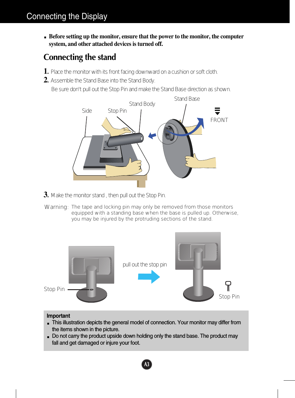 A3Connecting the DisplayImportantThis illustration depicts the general model of connection. Your monitor may differ fromthe items shown in the picture.Do not carry the product upside down holding only the stand base. The product mayfall and get damaged or injure your foot.Before setting up the monitor, ensure that the power to the monitor, the computersystem, and other attached devices is turned off.Connecting the stand 1.  Place the monitor with its front facing downward on a cushion or soft cloth.2.Assemble the Stand Base into the Stand Body.Be sure don&apos;t pull out the Stop Pin and make the Stand Base direction as shown. 3.Make the monitor stand , then pull out the Stop Pin.Stand BaseFRONTStand BodyStop PinSideStop Pin Stop Pinpull out the stop pinThe tape and locking pin may only be removed from those monitorsequipped with a standing base when the base is pulled up. Otherwise,you may be injured by the protruding sections of the stand.Warning: