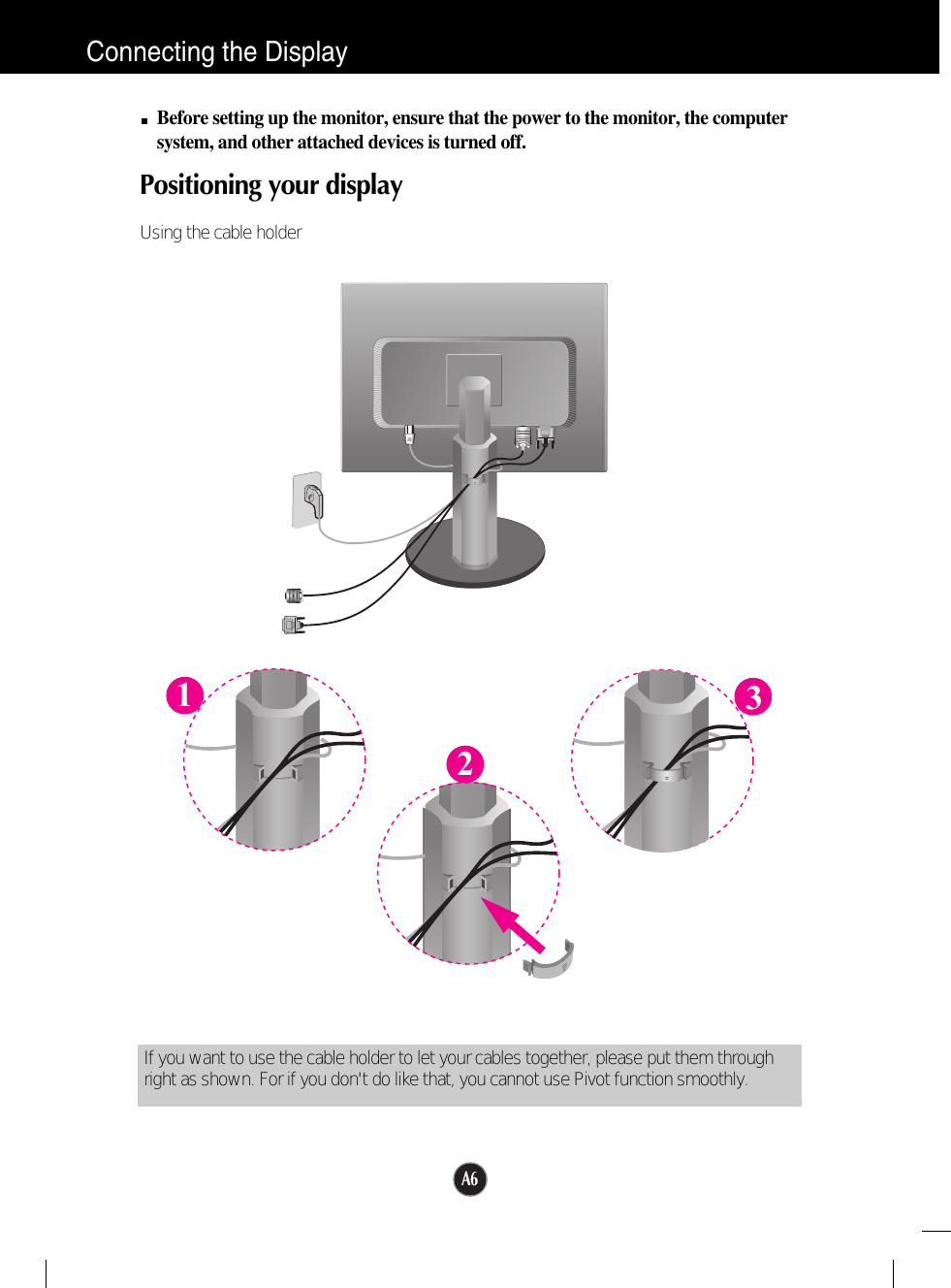 A6Connecting the DisplayBefore setting up the monitor, ensure that the power to the monitor, the computersystem, and other attached devices is turned off.Positioning your display Using the cable holder123If you want to use the cable holder to let your cables together, please put them throughright as shown. For if you don&apos;t do like that, you cannot use Pivot function smoothly.