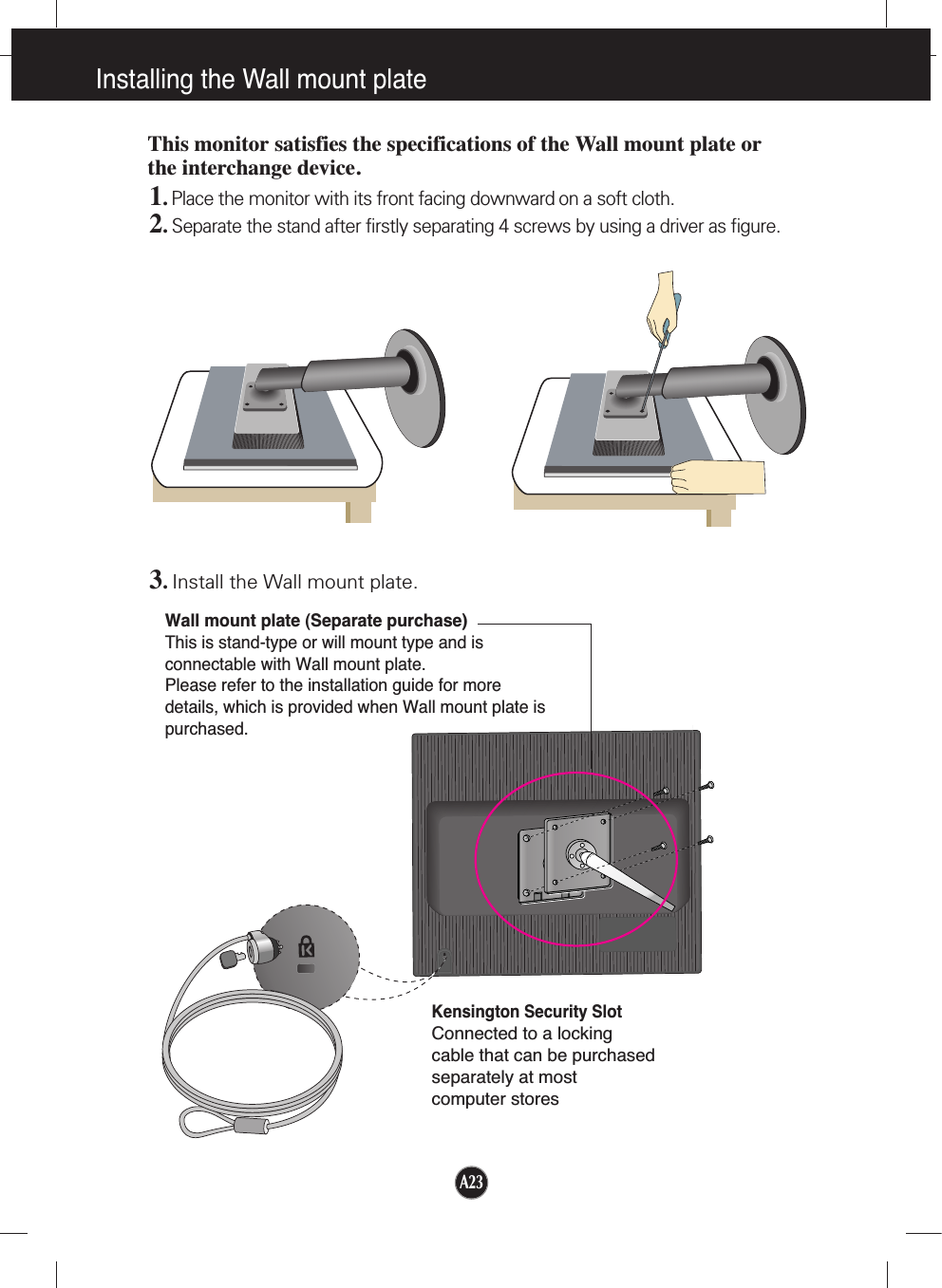 A23Installing the Wall mount plateWall mount plate (Separate purchase)This is stand-type or will mount type and isconnectable with Wall mount plate.Please refer to the installation guide for moredetails, which is provided when Wall mount plate ispurchased.Kensington Security SlotConnected to a locking cable that can be purchasedseparately at most computer storesThis monitor satisfies the specifications of the Wall mount plate orthe interchange device.1. Place the monitor with its front facing downward on a soft cloth.2.Separate the stand after firstly separating 4 screws by using a driver as figure.3.Install the Wall mount plate.