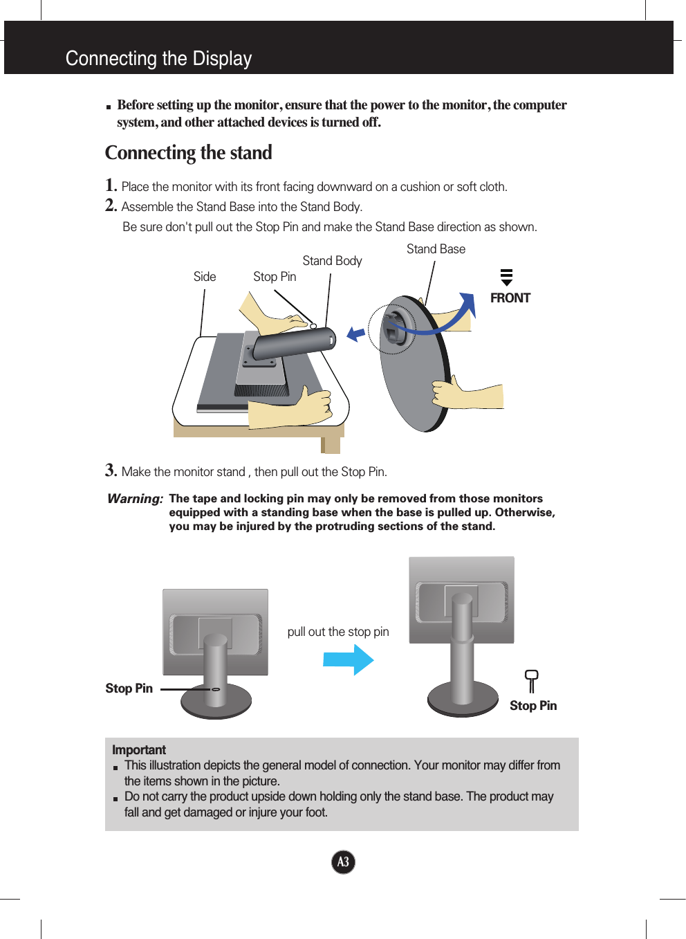 A3Connecting the DisplayImportantThis illustration depicts the general model of connection. Your monitor may differ fromthe items shown in the picture.Do not carry the product upside down holding only the stand base. The product mayfall and get damaged or injure your foot.Before setting up the monitor, ensure that the power to the monitor, the computersystem, and other attached devices is turned off.Connecting the stand 1.  Place the monitor with its front facing downward on a cushion or soft cloth.2.Assemble the Stand Base into the Stand Body.Be sure don&apos;t pull out the Stop Pin and make the Stand Base direction as shown. 3.Make the monitor stand , then pull out the Stop Pin.Stand BaseFRONTStand BodyStop PinSideStop PinStop Pinpull out the stop pinThe tape and locking pin may only be removed from those monitorsequipped with a standing base when the base is pulled up. Otherwise,you may be injured by the protruding sections of the stand.Warning: