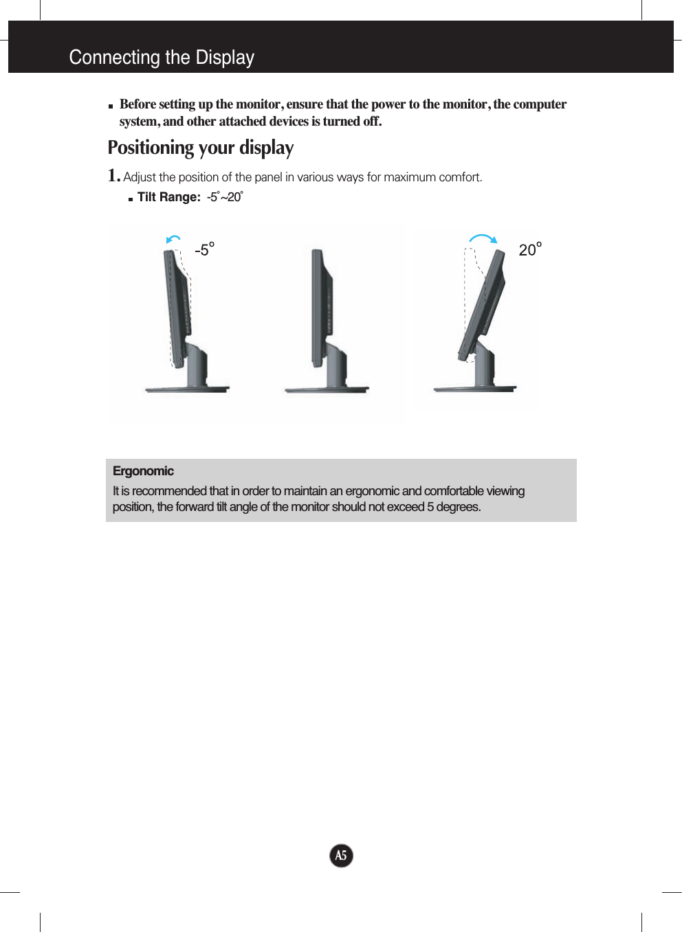 A5Connecting the DisplayBefore setting up the monitor, ensure that the power to the monitor, the computersystem, and other attached devices is turned off. Positioning your display1. Adjust the position of the panel in various ways for maximum comfort.Tilt Range: -5˚~20˚ ErgonomicIt is recommended that in order to maintain an ergonomic and comfortable viewingposition, the forward tilt angle of the monitor should not exceed 5 degrees.