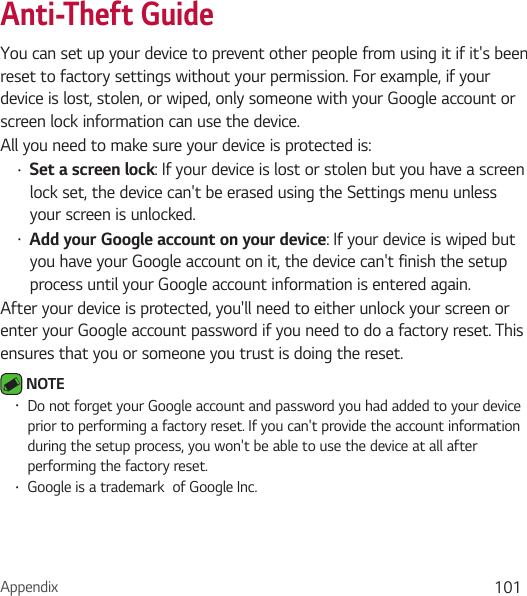 Appendix 101Anti-Theft GuideYou can set up your device to prevent other people from using it if it&apos;s been reset to factory settings without your permission. For example, if your device is lost, stolen, or wiped, only someone with your Google account or screen lock information can use the device.All you need to make sure your device is protected is:Ţ Set a screen lock: If your device is lost or stolen but you have a screen lock set, the device can&apos;t be erased using the Settings menu unless your screen is unlocked.Ţ Add your Google account on your device: If your device is wiped but you have your Google account on it, the device can&apos;t finish the setup process until your Google account information is entered again.After your device is protected, you&apos;ll need to either unlock your screen or enter your Google account password if you need to do a factory reset. This ensures that you or someone you trust is doing the reset. NOTE Ţ Do not forget your Google account and password you had added to your device prior to performing a factory reset. If you can&apos;t provide the account information during the setup process, you won&apos;t be able to use the device at all after performing the factory reset.Ţ Google is a trademark  of Google Inc.