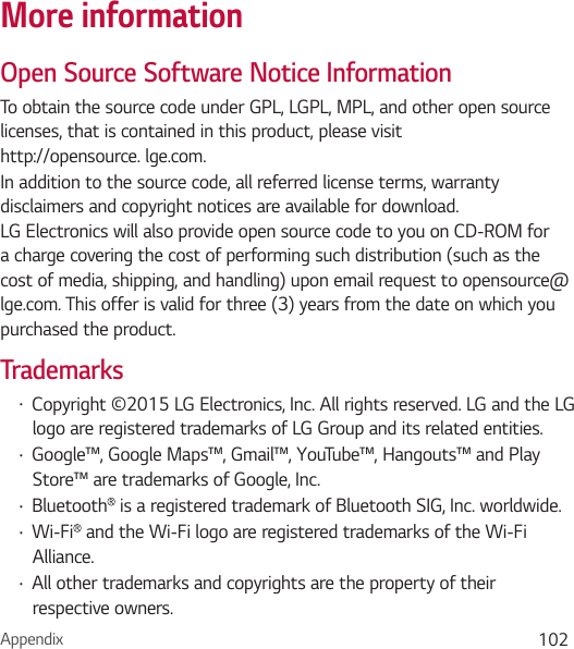 Appendix 102More informationOpen Source Software Notice InformationTo obtain the source code under GPL, LGPL, MPL, and other open source licenses, that is contained in this product, please visit http://opensource. lge.com.In addition to the source code, all referred license terms, warranty disclaimers and copyright notices are available for download. LG Electronics will also provide open source code to you on CD-ROM for a charge covering the cost of performing such distribution (such as the cost of media, shipping, and handling) upon email request to opensource@lge.com. This offer is valid for three (3) years from the date on which you purchased the product.TrademarksŢ Copyright ©2015 LG Electronics, Inc. All rights reserved. LG and the LG logo are registered trademarks of LG Group and its related entities. Ţ Google™, Google Maps™, Gmail™, YouTube™, Hangouts™ and Play Store™ are trademarks of Google, Inc.Ţ Bluetooth  is a registered trademark of Bluetooth SIG, Inc. worldwide.Ţ Wi-Fi  and the Wi-Fi logo are registered trademarks of the Wi-Fi Alliance.Ţ All other trademarks and copyrights are the property of their respective owners.