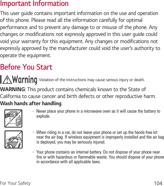 For Your Safety 104Important InformationThis user guide contains important information on the use and operation of this phone. Please read all the information carefully for optimal performance and to prevent any damage to or misuse of the phone. Any changes or modifications not expressly approved in this user guide could void your warranty for this equipment. Any changes or modifications not expressly approved by the manufacturer could void the user’s authority to operate the equipment.Before You StartViolation of the instructions may cause serious injury or death.WARNING: This product contains chemicals known to the State of California to cause cancer and birth defects or other reproductive harm. Wash hands after handling. Ţ  Never place your phone in a microwave oven as it will cause the battery to explode.Ţ  When riding in a car, do not leave your phone or set up the hands-free kit near the air bag. If wireless equipment is improperly installed and the air bag is deployed, you may be seriously injured.Ţ  Your phone contains an internal battery. Do not dispose of your phone near fire or with hazardous or flammable waste. You should dispose of your phone in accordance with all applicable laws.