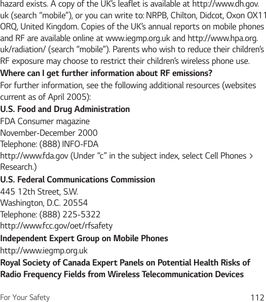For Your Safety 112hazard exists. A copy of the UK’s leaflet is available at http://www.dh.gov.uk (search “mobile”), or you can write to: NRPB, Chilton, Didcot, Oxon OX11 ORQ, United Kingdom. Copies of the UK’s annual reports on mobile phones and RF are available online at www.iegmp.org.uk and http://www.hpa.org.uk/radiation/ (search “mobile”). Parents who wish to reduce their children’s RF exposure may choose to restrict their children’s wireless phone use. Where can I get further information about RF emissions?For further information, see the following additional resources (websites current as of April 2005): U.S. Food and Drug AdministrationFDA Consumer magazine November-December 2000 Telephone: (888) INFO-FDA http://www.fda.gov (Under “c” in the subject index, select Cell Phones &gt; Research.)U.S. Federal Communications Commission445 12th Street, S.W. Washington, D.C. 20554 Telephone: (888) 225-5322 http://www.fcc.gov/oet/rfsafetyIndependent Expert Group on Mobile Phoneshttp://www.iegmp.org.uk Royal Society of Canada Expert Panels on Potential Health Risks of Radio Frequency Fields from Wireless Telecommunication Devices