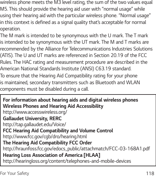 For Your Safety 118wireless phone meets the M3 level rating, the sum of the two values equal M5. This should provide the hearing aid user with “normal usage” while using their hearing aid with the particular wireless phone. “Normal usage” in this context is defined as a signal quality that’s acceptable for normal operation.The M mark is intended to be synonymous with the U mark. The T mark is intended to be synonymous with the UT mark. The M and T marks are recommended by the Alliance for Telecommunications Industries Solutions (ATIS). The U and UT marks are referenced in Section 20.19 of the FCC Rules. The HAC rating and measurement procedure are described in the American National Standards Institute (ANSI) C63.19 standard.To ensure that the Hearing Aid Compatibility rating for your phone is maintained, secondary transmitters such as Bluetooth and WLAN components must be disabled during a call.For information about hearing aids and digital wireless phonesWireless Phones and Hearing Aid Accessibility http://www.accesswireless.org/Gallaudet University, RERC http://tap.gallaudet.edu/Voice/FCC Hearing Aid Compatibility and Volume Control http://www.fcc.gov/cgb/dro/hearing.html The Hearing Aid Compatibility FCC Order http://hraunfoss.fcc.gov/edocs_public/attachmatch/FCC-03-168A1.pdf Hearing Loss Association of America [HLAA] http://hearingloss.org/content/telephones-and-mobile-devices 