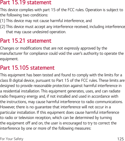 For Your Safety 125Part 15.19 statementThis device complies with part 15 of the FCC rules. Operation is subject to the following two conditions:(1)  This device may not cause harmful interference, and(2)  This device must accept any interference received, including interference that may cause undesired operation.Part 15.21 statementChanges or modifications that are not expressly approved by the manufacturer for compliance could void the user’s authority to operate the equipment.Part 15.105 statementThis equipment has been tested and found to comply with the limits for a class B digital device, pursuant to Part 15 of the FCC rules. These limits are designed to provide reasonable protection against harmful interference in a residential installation. This equipment generates, uses, and can radiate radio frequency energy and, if not installed and used in accordance with the instructions, may cause harmful interference to radio communications. However, there is no guarantee that interference will not occur in a particular installation. If this equipment does cause harmful interference to radio or television reception, which can be determined by turning the equipment off and on, the user is encouraged to try to correct the interference by one or more of the following measures: 