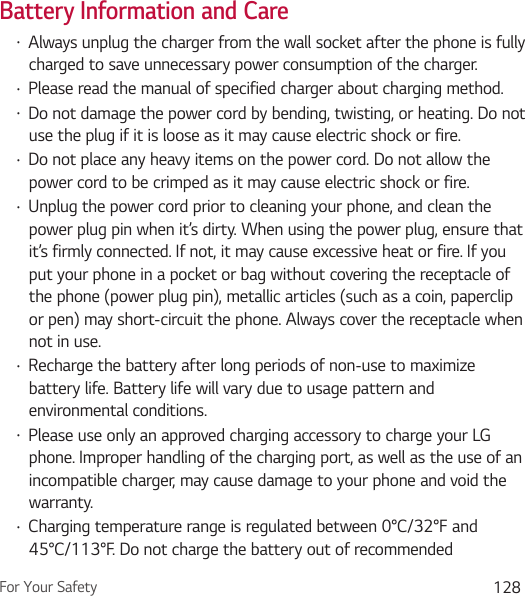 For Your Safety 128Battery Information and CareŢ Always unplug the charger from the wall socket after the phone is fully charged to save unnecessary power consumption of the charger.Ţ Please read the manual of specified charger about charging method.Ţ Do not damage the power cord by bending, twisting, or heating. Do not use the plug if it is loose as it may cause electric shock or fire.Ţ Do not place any heavy items on the power cord. Do not allow the power cord to be crimped as it may cause electric shock or fire.Ţ Unplug the power cord prior to cleaning your phone, and clean the power plug pin when it’s dirty. When using the power plug, ensure that it’s firmly connected. If not, it may cause excessive heat or fire. If you put your phone in a pocket or bag without covering the receptacle of the phone (power plug pin), metallic articles (such as a coin, paperclip or pen) may short-circuit the phone. Always cover the receptacle when not in use.Ţ Recharge the battery after long periods of non-use to maximize battery life. Battery life will vary due to usage pattern and environmental conditions.Ţ Please use only an approved charging accessory to charge your LG phone. Improper handling of the charging port, as well as the use of an incompatible charger, may cause damage to your phone and void the warranty.Ţ Charging temperature range is regulated between 0°C/32°F and 45°C/113°F. Do not charge the battery out of recommended 