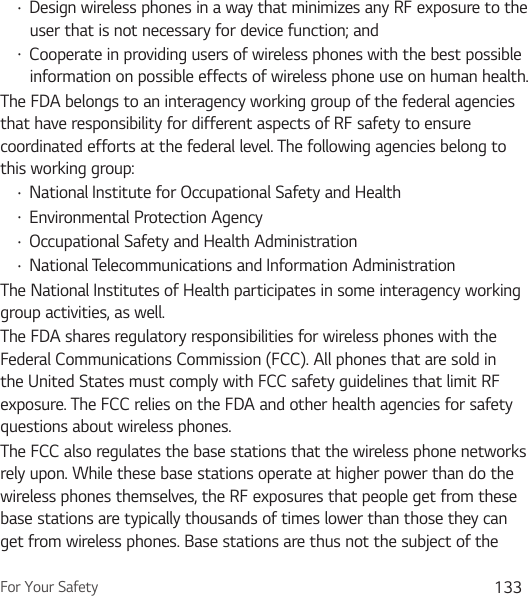 For Your Safety 133Ţ Design wireless phones in a way that minimizes any RF exposure to the user that is not necessary for device function; andŢ Cooperate in providing users of wireless phones with the best possible information on possible effects of wireless phone use on human health.The FDA belongs to an interagency working group of the federal agencies that have responsibility for different aspects of RF safety to ensure coordinated efforts at the federal level. The following agencies belong to this working group:Ţ National Institute for Occupational Safety and HealthŢ Environmental Protection AgencyŢ Occupational Safety and Health AdministrationŢ National Telecommunications and Information AdministrationThe National Institutes of Health participates in some interagency working group activities, as well.The FDA shares regulatory responsibilities for wireless phones with the Federal Communications Commission (FCC). All phones that are sold in the United States must comply with FCC safety guidelines that limit RF exposure. The FCC relies on the FDA and other health agencies for safety questions about wireless phones.The FCC also regulates the base stations that the wireless phone networks rely upon. While these base stations operate at higher power than do the wireless phones themselves, the RF exposures that people get from these base stations are typically thousands of times lower than those they can get from wireless phones. Base stations are thus not the subject of the 