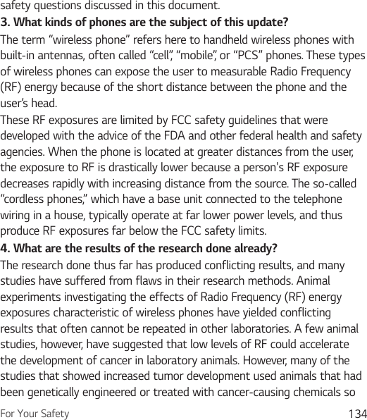 For Your Safety 134safety questions discussed in this document.3. What kinds of phones are the subject of this update?The term “wireless phone” refers here to handheld wireless phones with built-in antennas, often called “cell”, “mobile”, or “PCS” phones. These types of wireless phones can expose the user to measurable Radio Frequency (RF) energy because of the short distance between the phone and the user’s head. These RF exposures are limited by FCC safety guidelines that were developed with the advice of the FDA and other federal health and safety agencies. When the phone is located at greater distances from the user, the exposure to RF is drastically lower because a person&apos;s RF exposure decreases rapidly with increasing distance from the source. The so-called “cordless phones,” which have a base unit connected to the telephone wiring in a house, typically operate at far lower power levels, and thus produce RF exposures far below the FCC safety limits.4. What are the results of the research done already?The research done thus far has produced conflicting results, and many studies have suffered from flaws in their research methods. Animal experiments investigating the effects of Radio Frequency (RF) energy exposures characteristic of wireless phones have yielded conflicting results that often cannot be repeated in other laboratories. A few animal studies, however, have suggested that low levels of RF could accelerate the development of cancer in laboratory animals. However, many of the studies that showed increased tumor development used animals that had been genetically engineered or treated with cancer-causing chemicals so 