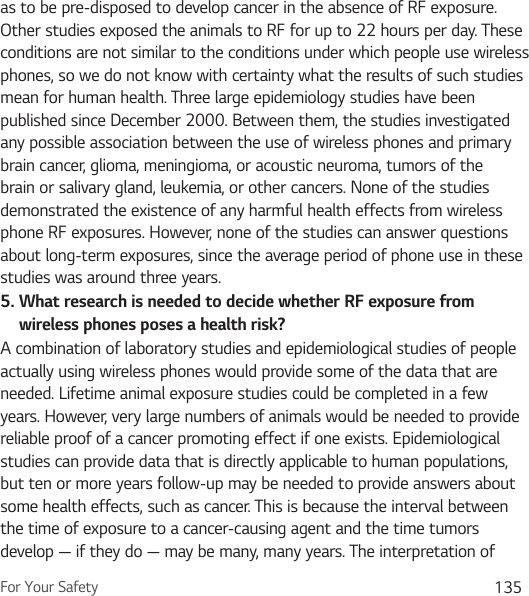For Your Safety 135as to be pre-disposed to develop cancer in the absence of RF exposure. Other studies exposed the animals to RF for up to 22 hours per day. These conditions are not similar to the conditions under which people use wireless phones, so we do not know with certainty what the results of such studies mean for human health. Three large epidemiology studies have been published since December 2000. Between them, the studies investigated any possible association between the use of wireless phones and primary brain cancer, glioma, meningioma, or acoustic neuroma, tumors of the brain or salivary gland, leukemia, or other cancers. None of the studies demonstrated the existence of any harmful health effects from wireless phone RF exposures. However, none of the studies can answer questions about long-term exposures, since the average period of phone use in these studies was around three years.5.  What research is needed to decide whether RF exposure from wireless phones poses a health risk?A combination of laboratory studies and epidemiological studies of people actually using wireless phones would provide some of the data that are needed. Lifetime animal exposure studies could be completed in a few years. However, very large numbers of animals would be needed to provide reliable proof of a cancer promoting effect if one exists. Epidemiological studies can provide data that is directly applicable to human populations, but ten or more years follow-up may be needed to provide answers about some health effects, such as cancer. This is because the interval between the time of exposure to a cancer-causing agent and the time tumors develop — if they do — may be many, many years. The interpretation of 