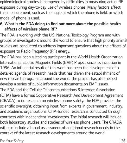 For Your Safety 136epidemiological studies is hampered by difficulties in measuring actual RF exposure during day-to-day use of wireless phones. Many factors affect this measurement, such as the angle at which the phone is held, or which model of phone is used.6.  What is the FDA doing to find out more about the possible health effects of wireless phone RF?The FDA is working with the U.S. National Toxicology Program and with groups of investigators around the world to ensure that high priority animal studies are conducted to address important questions about the effects of exposure to Radio Frequency (RF) energy. The FDA has been a leading participant in the World Health Organization International Electro Magnetic Fields (EMF) Project since its inception in 1996. An influential result of this work has been the development of a detailed agenda of research needs that has driven the establishment of new research programs around the world. The project has also helped develop a series of public information documents on EMF issues. The FDA and the Cellular Telecommunications &amp; Internet Association (CTIA) have a formal Cooperative Research And Development Agreement (CRADA) to do research on wireless phone safety. The FDA provides the scientific oversight, obtaining input from experts in government, industry, and academic organizations. CTIA-funded research is conducted through contracts with independent investigators. The initial research will include both laboratory studies and studies of wireless phone users. The CRADA will also include a broad assessment of additional research needs in the context of the latest research developments around the world.