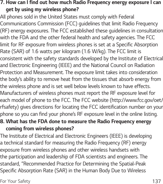 For Your Safety 1377.  How can I find out how much Radio Frequency energy exposure I can get by using my wireless phone?All phones sold in the United States must comply with Federal Communications Commission (FCC) guidelines that limit Radio Frequency (RF) energy exposures. The FCC established these guidelines in consultation with the FDA and the other federal health and safety agencies. The FCC limit for RF exposure from wireless phones is set at a Specific Absorption Rate (SAR) of 1.6 watts per kilogram (1.6 W/kg). The FCC limit is consistent with the safety standards developed by the Institute of Electrical and Electronic Engineering (IEEE) and the National Council on Radiation Protection and Measurement. The exposure limit takes into consideration the body’s ability to remove heat from the tissues that absorb energy from the wireless phone and is set well below levels known to have effects. Manufacturers of wireless phones must report the RF exposure level for each model of phone to the FCC. The FCC website (http://www.fcc.gov/oet/rfsafety) gives directions for locating the FCC identification number on your phone so you can find your phone’s RF exposure level in the online listing.8.  What has the FDA done to measure the Radio Frequency energy coming from wireless phones?The Institute of Electrical and Electronic Engineers (IEEE) is developing a technical standard for measuring the Radio Frequency (RF) energy exposure from wireless phones and other wireless handsets with the participation and leadership of FDA scientists and engineers. The standard, “Recommended Practice for Determining the Spatial-Peak Specific Absorption Rate (SAR) in the Human Body Due to Wireless 