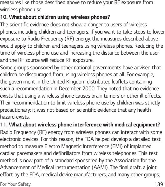 For Your Safety 139measures like those described above to reduce your RF exposure from wireless phone use.10.  What about children using wireless phones?The scientific evidence does not show a danger to users of wireless phones, including children and teenagers. If you want to take steps to lower exposure to Radio Frequency (RF) energy, the measures described above would apply to children and teenagers using wireless phones. Reducing the time of wireless phone use and increasing the distance between the user and the RF source will reduce RF exposure. Some groups sponsored by other national governments have advised that children be discouraged from using wireless phones at all. For example, the government in the United Kingdom distributed leaflets containing such a recommendation in December 2000. They noted that no evidence exists that using a wireless phone causes brain tumors or other ill effects. Their recommendation to limit wireless phone use by children was strictly precautionary; it was not based on scientific evidence that any health hazard exists.11.  What about wireless phone interference with medical equipment?Radio Frequency (RF) energy from wireless phones can interact with some electronic devices. For this reason, the FDA helped develop a detailed test method to measure Electro Magnetic Interference (EMI) of implanted cardiac pacemakers and defibrillators from wireless telephones. This test method is now part of a standard sponsored by the Association for the Advancement of Medical Instrumentation (AAMI). The final draft, a joint effort by the FDA, medical device manufacturers, and many other groups, 
