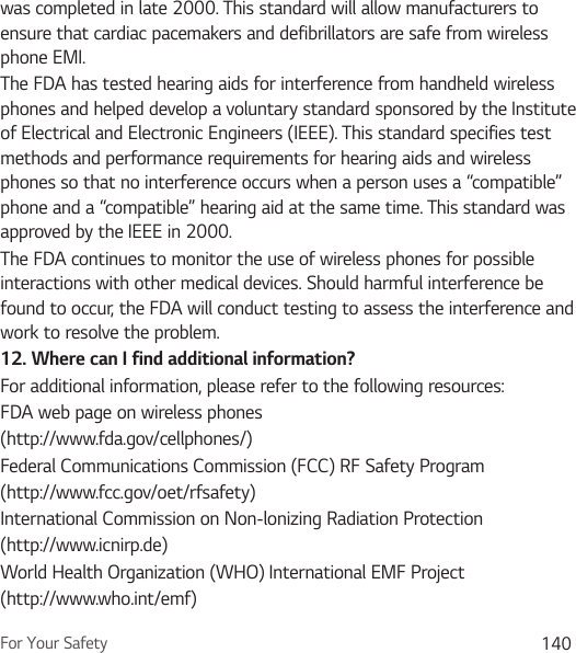 For Your Safety 140was completed in late 2000. This standard will allow manufacturers to ensure that cardiac pacemakers and defibrillators are safe from wireless phone EMI.The FDA has tested hearing aids for interference from handheld wireless phones and helped develop a voluntary standard sponsored by the Institute of Electrical and Electronic Engineers (IEEE). This standard specifies test methods and performance requirements for hearing aids and wireless phones so that no interference occurs when a person uses a “compatible” phone and a “compatible” hearing aid at the same time. This standard was approved by the IEEE in 2000. The FDA continues to monitor the use of wireless phones for possible interactions with other medical devices. Should harmful interference be found to occur, the FDA will conduct testing to assess the interference and work to resolve the problem.12.  Where can I find additional information?For additional information, please refer to the following resources:FDA web page on wireless phones(http://www.fda.gov/cellphones/)Federal Communications Commission (FCC) RF Safety Program(http://www.fcc.gov/oet/rfsafety)International Commission on Non-lonizing Radiation Protection(http://www.icnirp.de)World Health Organization (WHO) International EMF Project(http://www.who.int/emf)