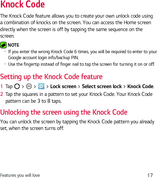 Features you will love 17Knock CodeThe Knock Code feature allows you to create your own unlock code using a combination of knocks on the screen. You can access the Home screen directly when the screen is off by tapping the same sequence on the screen. NOTE Ţ If you enter the wrong Knock Code 6 times, you will be required to enter to your Google account login info/backup PIN.Ţ Use the fingertip instead of finger nail to tap the screen for turning it on or off.Setting up the Knock Code feature1  Tap   &gt;   &gt;   &gt; Lock screen &gt; Select screen lock &gt; Knock Code.2  Tap the squares in a pattern to set your Knock Code. Your Knock Code pattern can be 3 to 8 taps.Unlocking the screen using the Knock CodeYou can unlock the screen by tapping the Knock Code pattern you already set, when the screen turns off.
