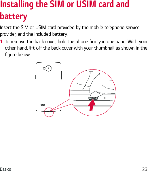 Basics 23Installing the SIM or USIM card and batteryInsert the SIM or USIM card provided by the mobile telephone service provider, and the included battery.1  To remove the back cover, hold the phone firmly in one hand. With your other hand, lift off the back cover with your thumbnail as shown in the figure below.